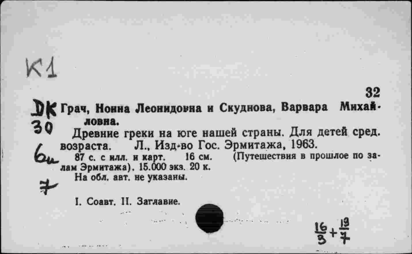 ﻿32 Грач, Нонна Леонидовна и Скуднова, Варвара Михайловна.
Древние греки на юге нашей страны. Для детей сред, возраста. Л., Изд-во Гос. Эрмитажа, 1963.
87 с. с илл. и карт. 16 см. (Путешествия в прошлое по залам Эрмитажа). 15.000 экз. 20 к.
На обл. авт. не указаны.
І. Соавт. II. Заглавие.